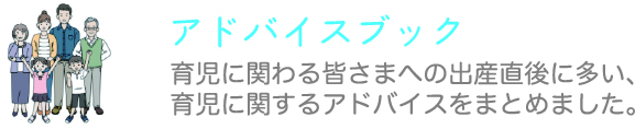 アドバイスブック 育児に関わる皆さまへの出産直後に多い、育児に関するアドバイスをまとめました。